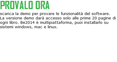 PROVALO ORA
scarica la demo per provare le funzionalità del software.
La versione demo darà accesso solo alle prime 20 pagine di ogni libro. Be2014 è multipiattaforma, puoi installarlo su sistemi windows, mac e linux.